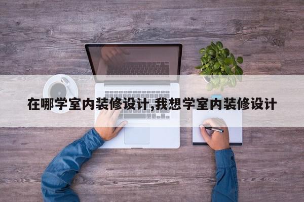 在哪学室内装修设计,我想学室内装修设计