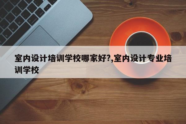 室内设计培训学校哪家好?,室内设计专业培训学校