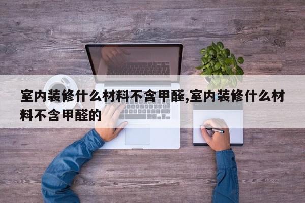 室内装修什么材料不含甲醛,室内装修什么材料不含甲醛的