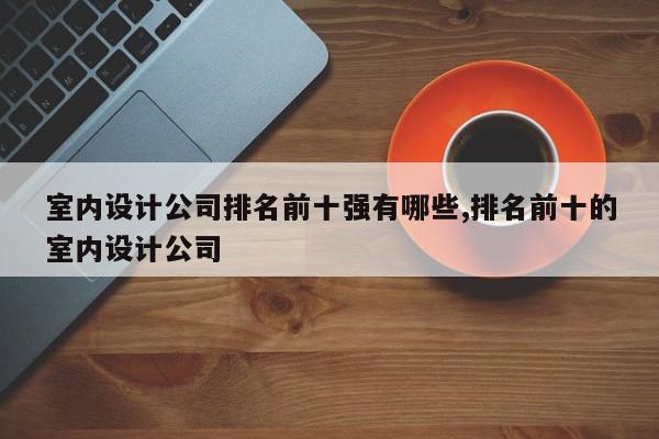 室内设计公司排名前十强有哪些,排名前十的室内设计公司
