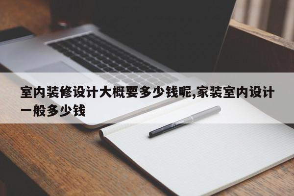 室内装修设计大概要多少钱呢,家装室内设计一般多少钱