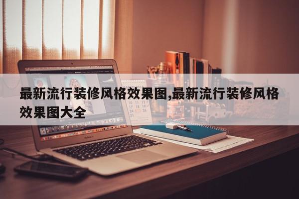 最新流行装修风格效果图,最新流行装修风格效果图大全
