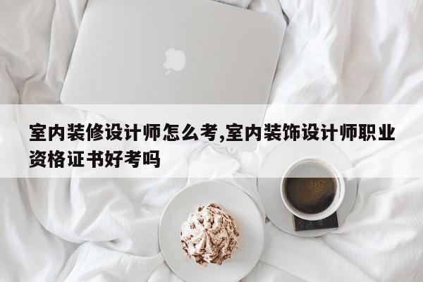室内装修设计师怎么考,室内装饰设计师职业资格证书好考吗