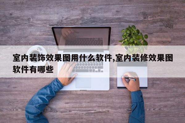 室内装饰效果图用什么软件,室内装修效果图软件有哪些