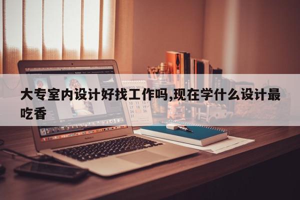 大专室内设计好找工作吗,现在学什么设计最吃香