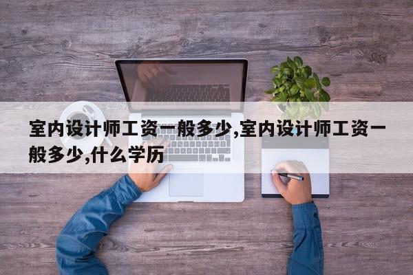 室内设计师工资一般多少,室内设计师工资一般多少,什么学历