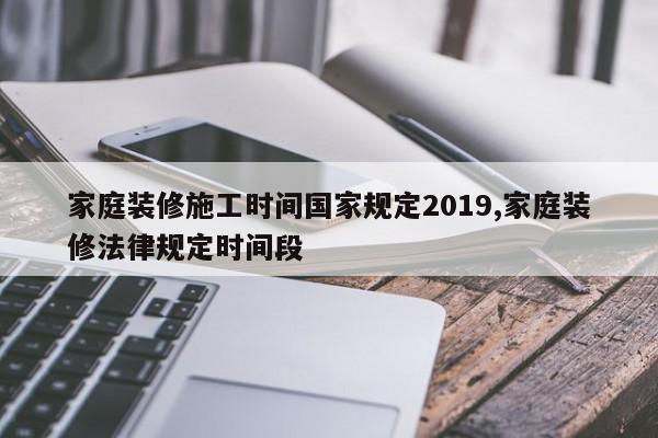 家庭装修施工时间国家规定2019,家庭装修法律规定时间段